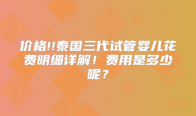 价格!!泰国三代试管婴儿花费明细详解！费用是多少呢？