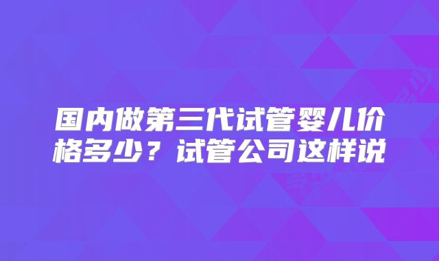 国内做第三代试管婴儿价格多少？试管公司这样说