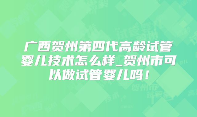 广西贺州第四代高龄试管婴儿技术怎么样_贺州市可以做试管婴儿吗！