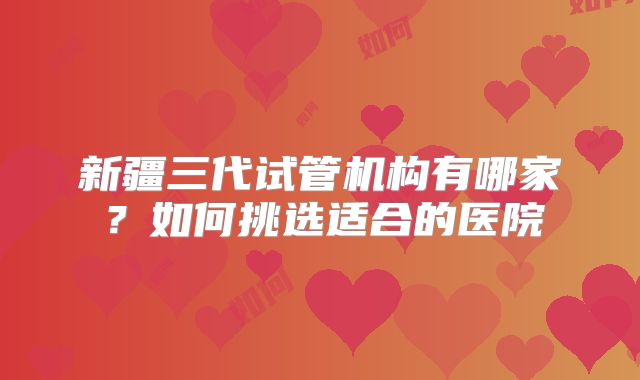 新疆三代试管机构有哪家？如何挑选适合的医院