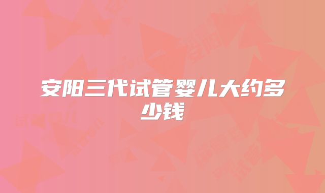 安阳三代试管婴儿大约多少钱