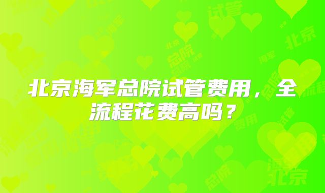 北京海军总院试管费用，全流程花费高吗？