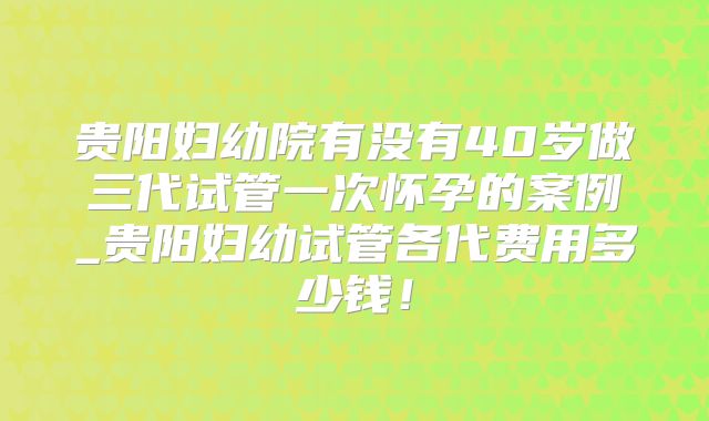 贵阳妇幼院有没有40岁做三代试管一次怀孕的案例_贵阳妇幼试管各代费用多少钱！