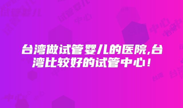 台湾做试管婴儿的医院,台湾比较好的试管中心！