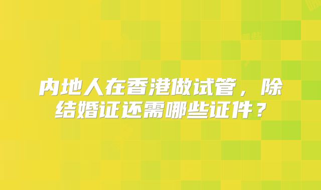 内地人在香港做试管，除结婚证还需哪些证件？