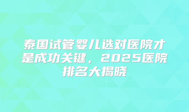 泰国试管婴儿选对医院才是成功关键，2025医院排名大揭晓