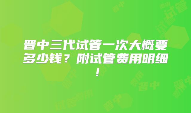 晋中三代试管一次大概要多少钱?附试管费用明细!