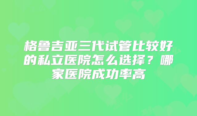 格鲁吉亚三代试管比较好的私立医院怎么选择？哪家医院成功率高
