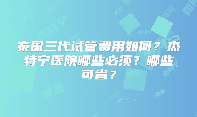 泰国三代试管费用如何？杰特宁医院哪些必须？哪些可省？