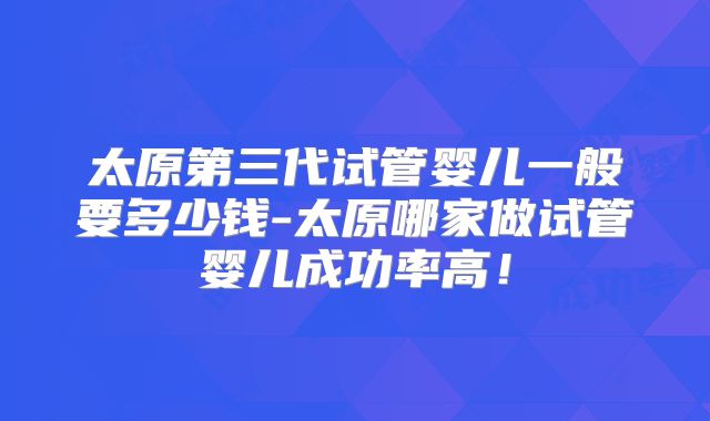 太原第三代试管婴儿一般要多少钱-太原哪家做试管婴儿成功率高！