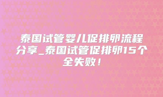 泰国试管婴儿促排卵流程分享_泰国试管促排卵15个全失败!