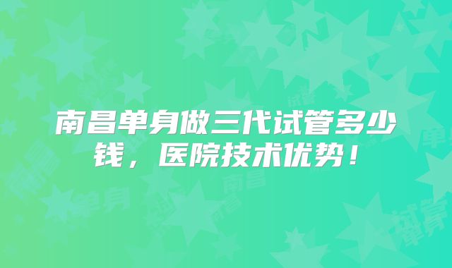 南昌单身做三代试管多少钱，医院技术优势！