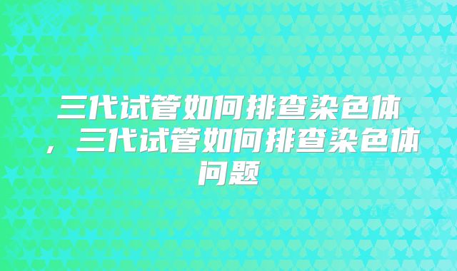 三代试管如何排查染色体,三代试管如何排查染色体问题