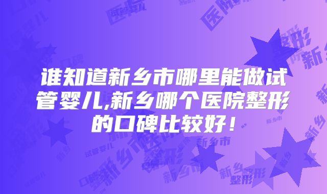 谁知道新乡市哪里能做试管婴儿,新乡哪个医院整形的口碑比较好！