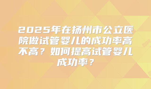 2025年在扬州市公立医院做试管婴儿的成功率高不高？如何提高试管婴儿成功率？