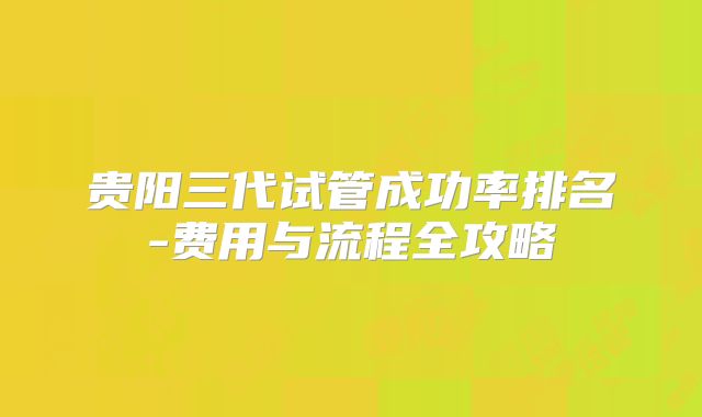 贵阳三代试管成功率排名-费用与流程全攻略