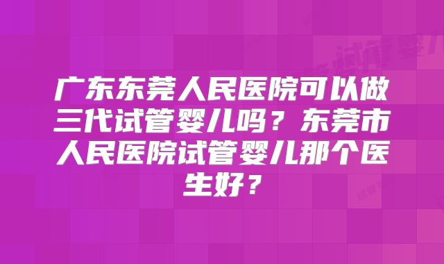广东东莞人民医院可以做三代试管婴儿吗？东莞市人民医院试管婴儿那个医生好？