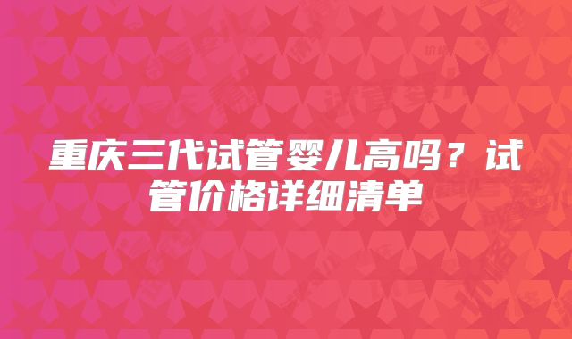 重庆三代试管婴儿高吗？试管价格详细清单