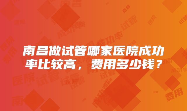 南昌做试管哪家医院成功率比较高，费用多少钱？