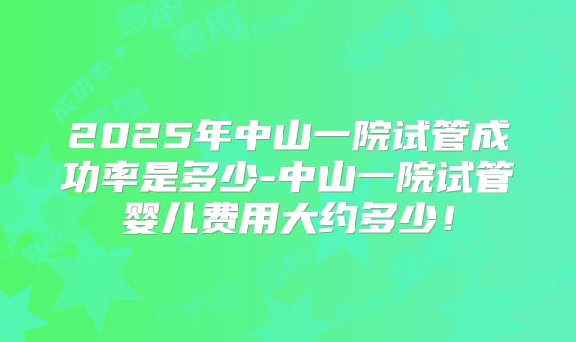 2025年中山一院试管成功率是多少-中山一院试管婴儿费用大约多少!