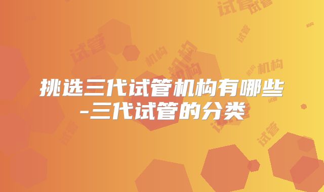 挑选三代试管机构有哪些-三代试管的分类