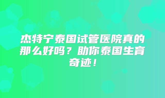 杰特宁泰国试管医院真的那么好吗？助你泰国生育奇迹！