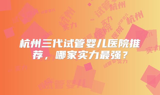 杭州三代试管婴儿医院推荐，哪家实力最强？