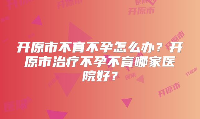 开原市不育不孕怎么办？开原市治疗不孕不育哪家医院好？