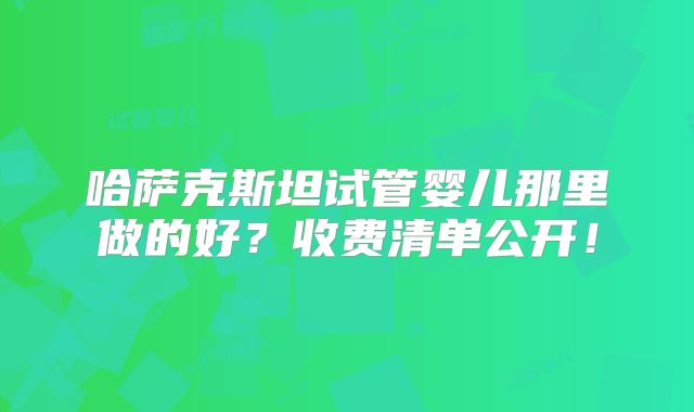 哈萨克斯坦试管婴儿那里做的好？收费清单公开！