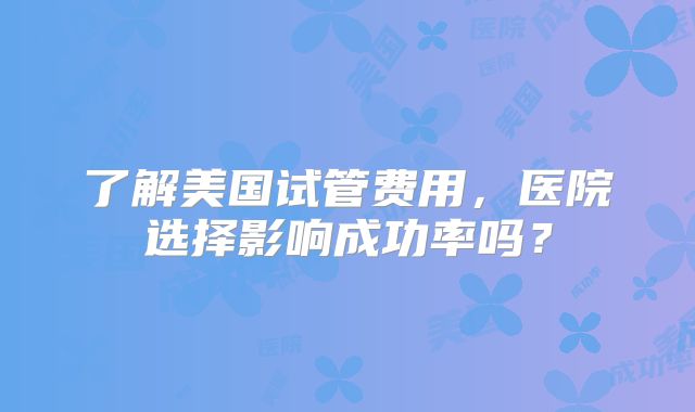 了解美国试管费用，医院选择影响成功率吗？