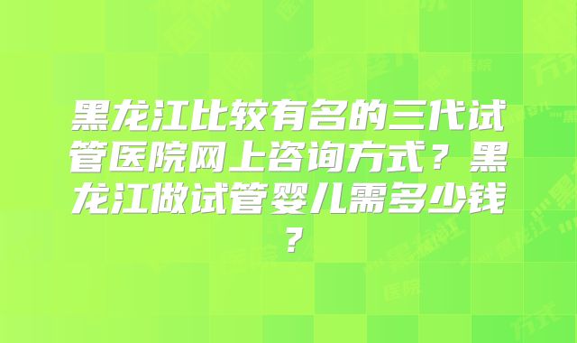 黑龙江比较有名的三代试管医院网上咨询方式？黑龙江做试管婴儿需多少钱？