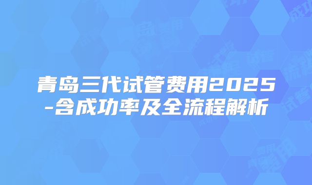青岛三代试管费用2025-含成功率及全流程解析