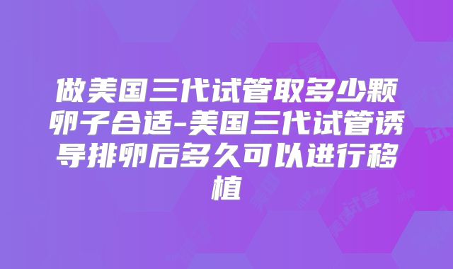 做美国三代试管取多少颗卵子合适-美国三代试管诱导排卵后多久可以进行移植