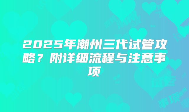 2025年潮州三代试管攻略?附详细流程与注意事项