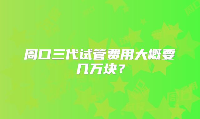 周口三代试管费用大概要几万块？
