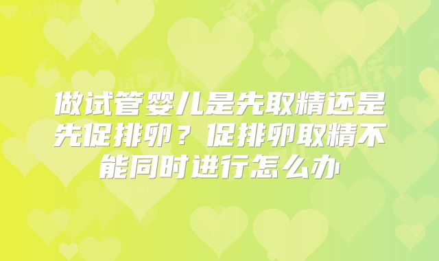 做试管婴儿是先取精还是先促排卵？促排卵取精不能同时进行怎么办