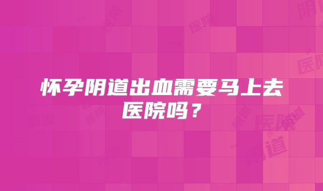 怀孕阴道出血需要马上去医院吗？