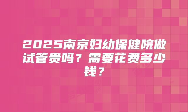 2025南京妇幼保健院做试管贵吗？需要花费多少钱？