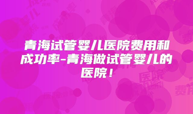 青海试管婴儿医院费用和成功率-青海做试管婴儿的医院!