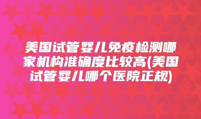 美国试管婴儿免疫检测哪家机构准确度比较高(美国试管婴儿哪个医院正规)