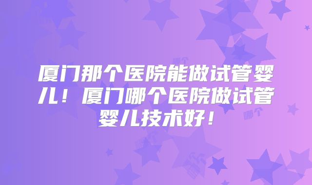 厦门那个医院能做试管婴儿！厦门哪个医院做试管婴儿技术好！