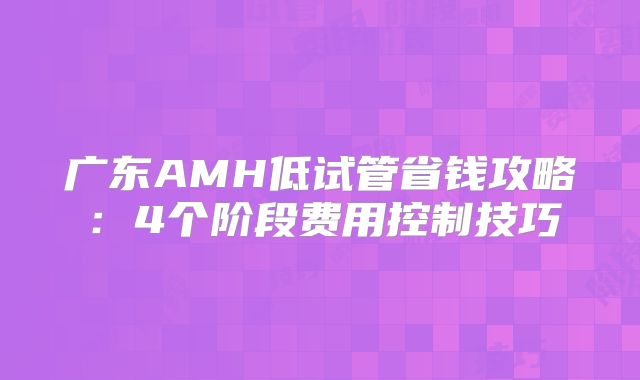 广东AMH低试管省钱攻略:4个阶段费用控制技巧