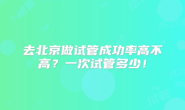 去北京做试管成功率高不高?一次试管多少!