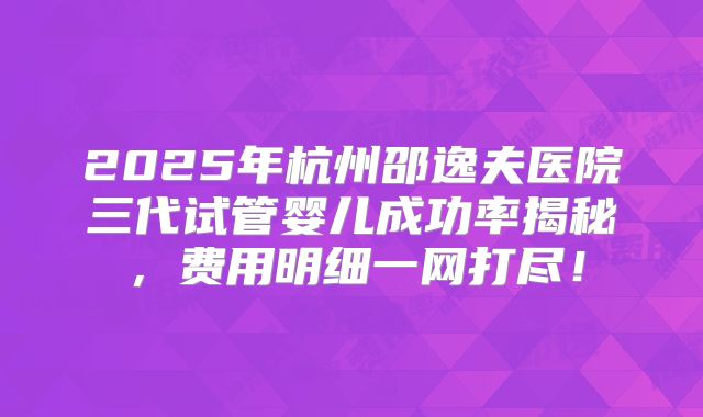 2025年杭州邵逸夫医院三代试管婴儿成功率揭秘，费用明细一网打尽！