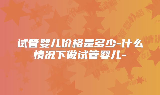 试管婴儿价格是多少-什么情况下做试管婴儿-