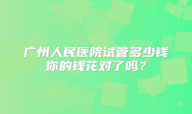 广州人民医院试管多少钱你的钱花对了吗？