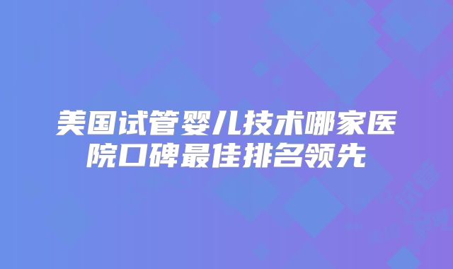 美国试管婴儿技术哪家医院口碑最佳排名领先