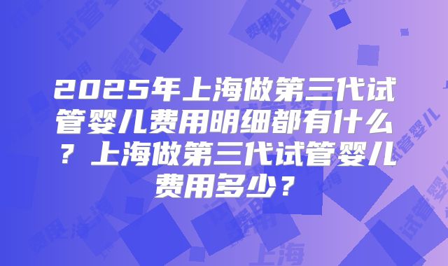 2025年上海做第三代试管婴儿费用明细都有什么？上海做第三代试管婴儿费用多少？