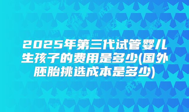 2025年第三代试管婴儿生孩子的费用是多少(国外胚胎挑选成本是多少)