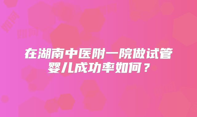 在湖南中医附一院做试管婴儿成功率如何？